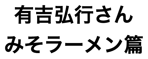 有吉弘行さん みそラーメン篇