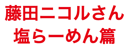 藤田ニコルさん 塩らーめん篇