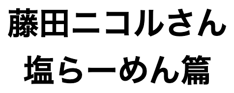 藤田ニコルさん 塩らーめん篇